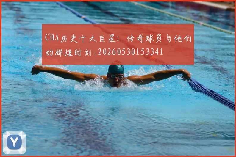 CBA历史十大巨星：传奇球员与他们的辉煌时刻_20260530153341