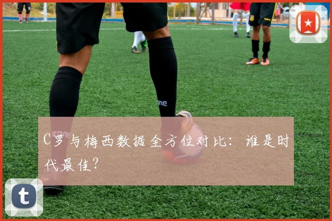 C罗与梅西数据全方位对比:谁是时代最佳?