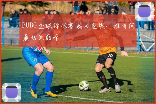PUBG全球锦标赛战火重燃,谁将问鼎电竞巅峰