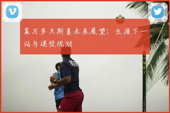 莱万多夫斯基未来展望：生涯下一站与退役规划