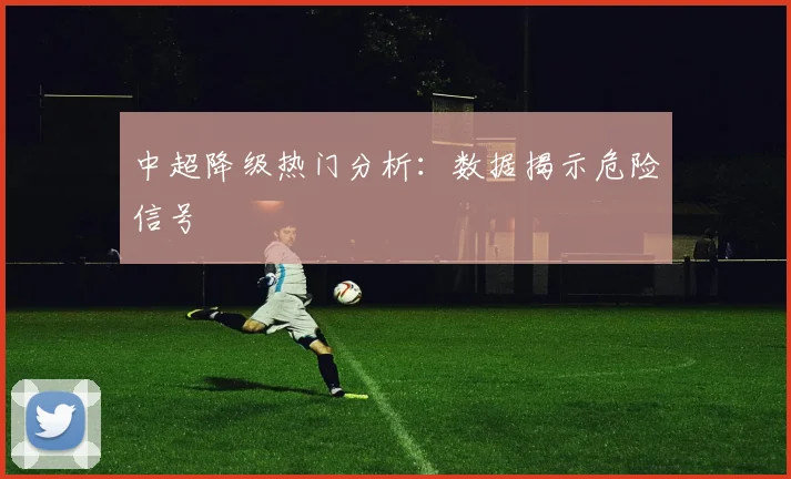 中超降级热门分析：数据揭示危险信号