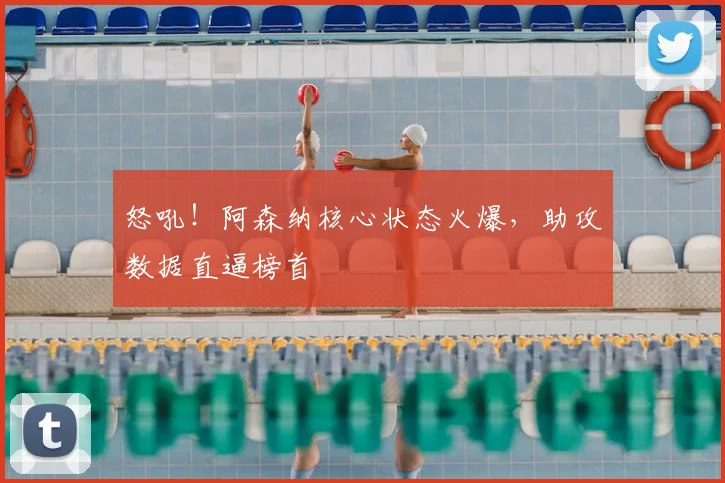 怒吼！阿森纳核心状态火爆，助攻数据直逼榜首