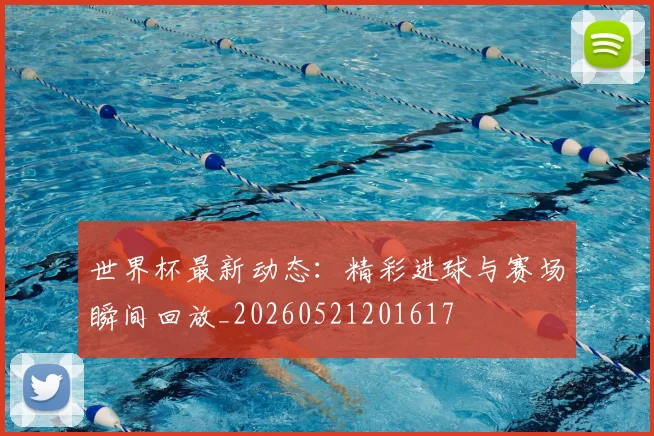 世界杯最新动态：精彩进球与赛场瞬间回放_20260521201617