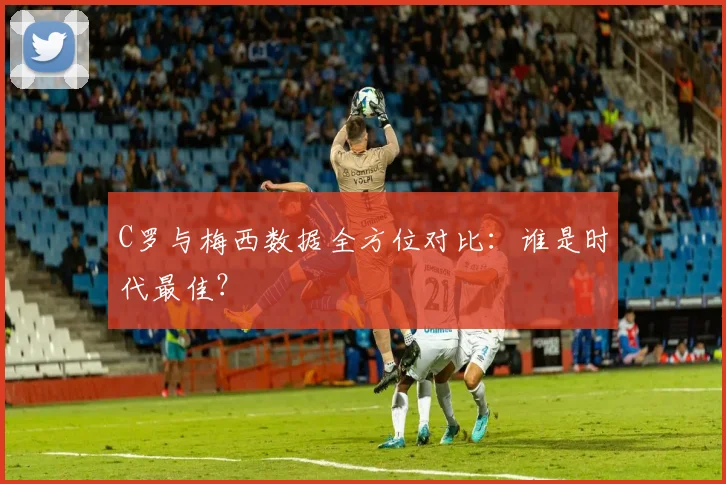 C罗与梅西数据全方位对比:谁是时代最佳?