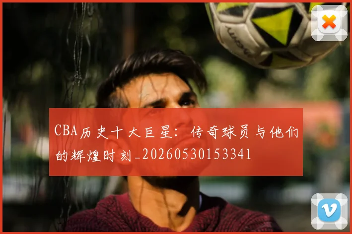 CBA历史十大巨星：传奇球员与他们的辉煌时刻_20260530153341